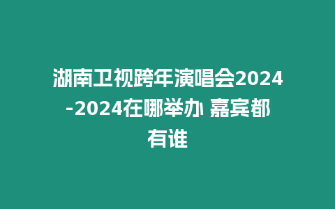 湖南衛視跨年演唱會2024-2024在哪舉辦 嘉賓都有誰