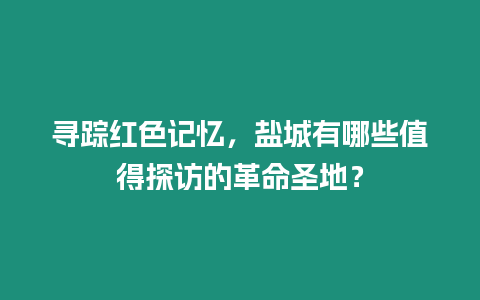 尋蹤紅色記憶，鹽城有哪些值得探訪的革命圣地？