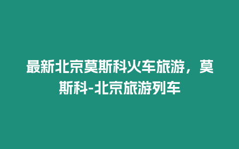 最新北京莫斯科火車旅游，莫斯科-北京旅游列車