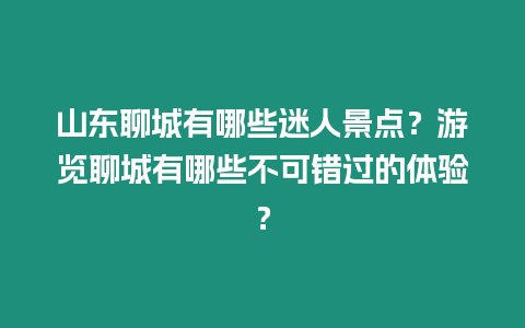 山東聊城有哪些迷人景點？游覽聊城有哪些不可錯過的體驗？