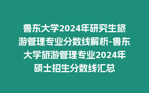 魯東大學2024年研究生旅游管理專業分數線解析-魯東大學旅游管理專業2024年碩士招生分數線匯總