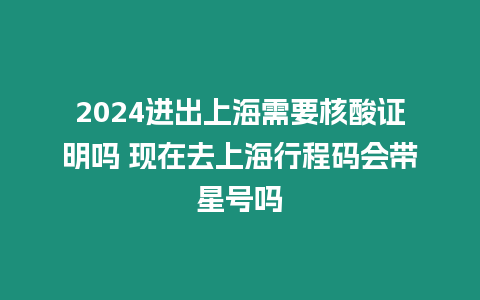 2024進出上海需要核酸證明嗎 現(xiàn)在去上海行程碼會帶星號嗎