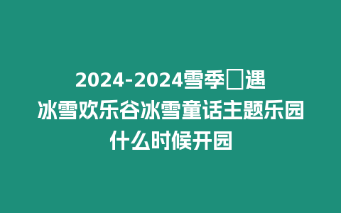 2024-2024雪季氿遇冰雪歡樂谷冰雪童話主題樂園什么時(shí)候開園