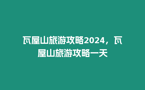 瓦屋山旅游攻略2024，瓦屋山旅游攻略一天