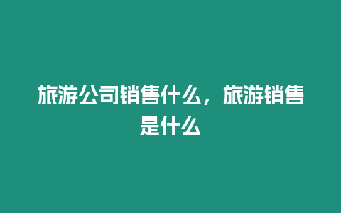 旅游公司銷售什么，旅游銷售是什么