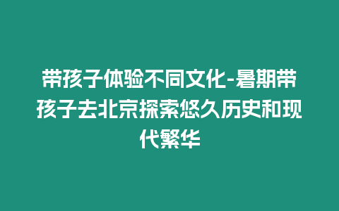 帶孩子體驗(yàn)不同文化-暑期帶孩子去北京探索悠久歷史和現(xiàn)代繁華