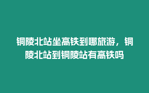 銅陵北站坐高鐵到哪旅游，銅陵北站到銅陵站有高鐵嗎