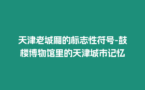 天津老城廂的標(biāo)志性符號-鼓樓博物館里的天津城市記憶