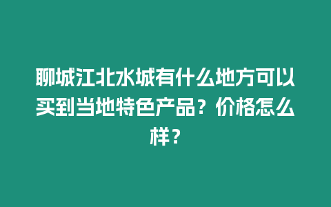 聊城江北水城有什么地方可以買到當地特色產品？價格怎么樣？