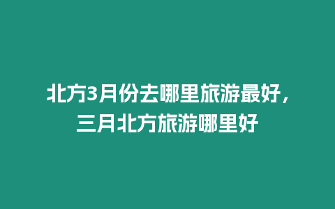 北方3月份去哪里旅游最好，三月北方旅游哪里好