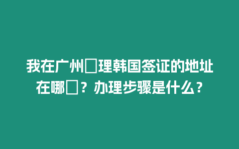 我在廣州辦理韓國簽證的地址在哪裡？辦理步驟是什么？