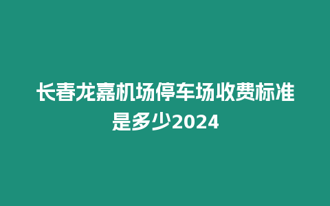 長春龍嘉機場停車場收費標準是多少2024