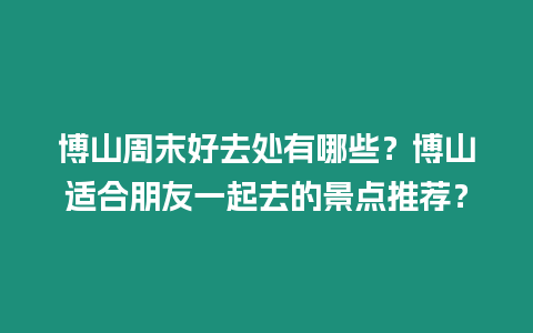 博山周末好去處有哪些？博山適合朋友一起去的景點推薦？