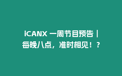 iCANX 一周節(jié)目預(yù)告︱每晚八點(diǎn)，準(zhǔn)時相見！？