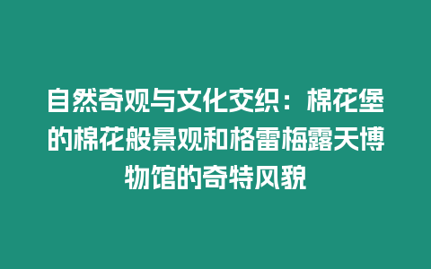 自然奇觀與文化交織：棉花堡的棉花般景觀和格雷梅露天博物館的奇特風貌