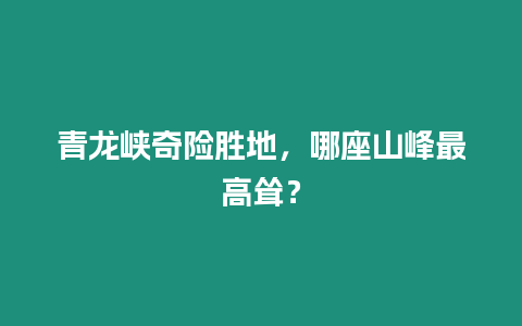 青龍峽奇險勝地，哪座山峰最高聳？