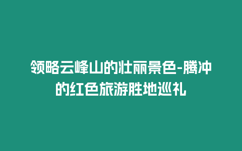 領(lǐng)略云峰山的壯麗景色-騰沖的紅色旅游勝地巡禮