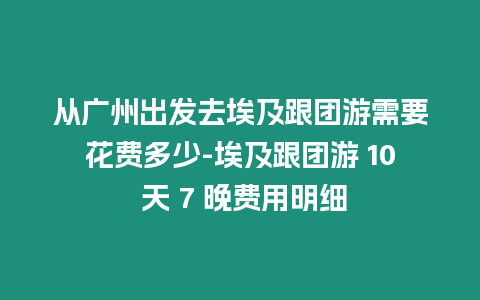 從廣州出發去埃及跟團游需要花費多少-埃及跟團游 10 天 7 晚費用明細