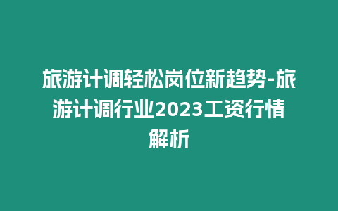 旅游計調輕松崗位新趨勢-旅游計調行業2023工資行情解析