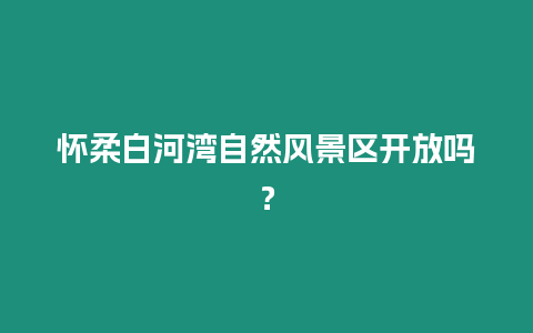 懷柔白河灣自然風景區開放嗎？