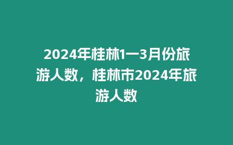 2024年桂林1一3月份旅游人數，桂林市2024年旅游人數