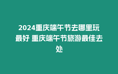 2024重慶端午節去哪里玩最好 重慶端午節旅游最佳去處