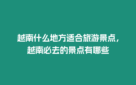 越南什么地方適合旅游景點，越南必去的景點有哪些