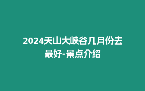 2024天山大峽谷幾月份去最好-景點介紹