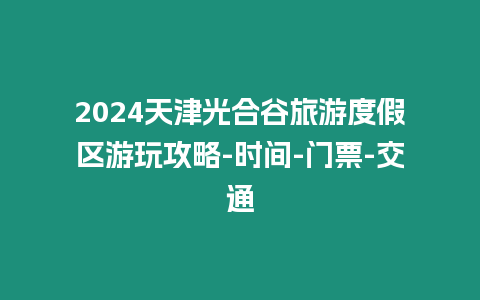 2024天津光合谷旅游度假區游玩攻略-時間-門票-交通