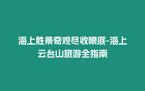 海上勝景奇觀盡收眼底-海上云臺山旅游全指南