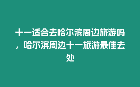 十一適合去哈爾濱周邊旅游嗎，哈爾濱周邊十一旅游最佳去處