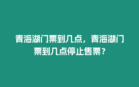 青海湖門票到幾點，青海湖門票到幾點停止售票？