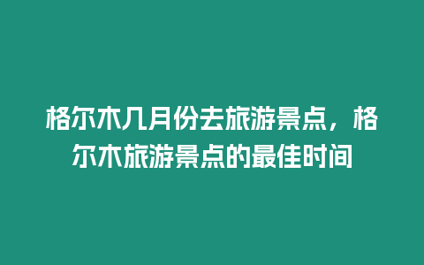 格爾木幾月份去旅游景點(diǎn)，格爾木旅游景點(diǎn)的最佳時(shí)間