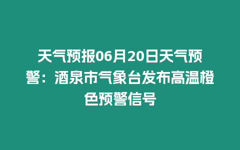 天氣預(yù)報(bào)06月20日天氣預(yù)警：酒泉市氣象臺(tái)發(fā)布高溫橙色預(yù)警信號(hào)