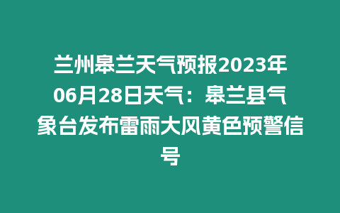 蘭州皋蘭天氣預報2023年06月28日天氣：皋蘭縣氣象臺發布雷雨大風黃色預警信號