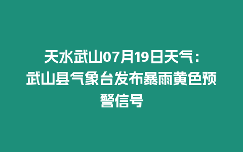 天水武山07月19日天氣：武山縣氣象臺發布暴雨黃色預警信號