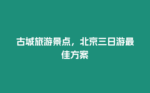 古城旅游景點，北京三日游最佳方案