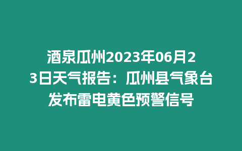 酒泉瓜州2023年06月23日天氣報告：瓜州縣氣象臺發布雷電黃色預警信號