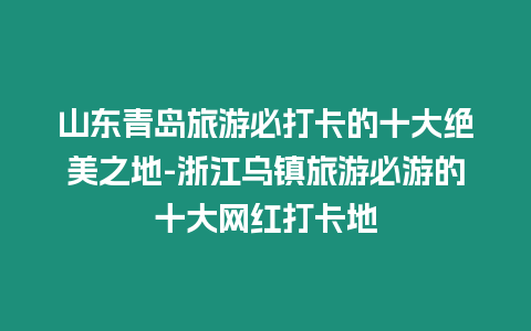 山東青島旅游必打卡的十大絕美之地-浙江烏鎮旅游必游的十大網紅打卡地