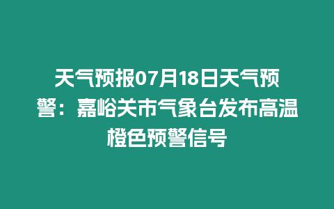 天氣預報07月18日天氣預警：嘉峪關市氣象臺發布高溫橙色預警信號