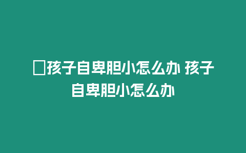 ?孩子自卑膽小怎么辦 孩子自卑膽小怎么辦