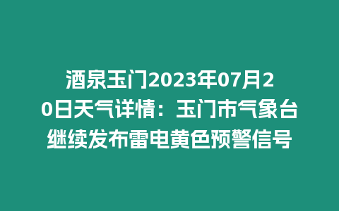 酒泉玉門2023年07月20日天氣詳情：玉門市氣象臺(tái)繼續(xù)發(fā)布雷電黃色預(yù)警信號(hào)