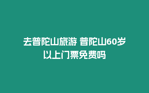 去普陀山旅游 普陀山60歲以上門(mén)票免費(fèi)嗎