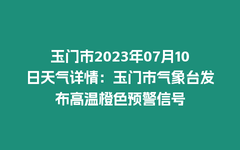 玉門市2023年07月10日天氣詳情：玉門市氣象臺發布高溫橙色預警信號