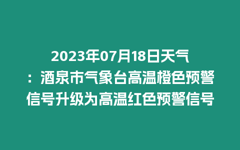 2023年07月18日天氣：酒泉市氣象臺高溫橙色預警信號升級為高溫紅色預警信號