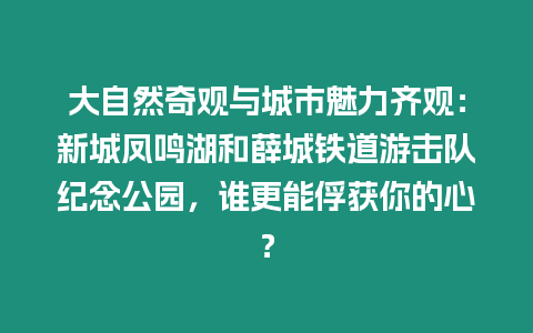 大自然奇觀與城市魅力齊觀：新城鳳鳴湖和薛城鐵道游擊隊紀念公園，誰更能俘獲你的心？