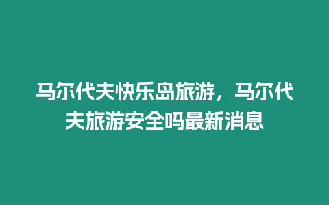 馬爾代夫快樂島旅游，馬爾代夫旅游安全嗎最新消息