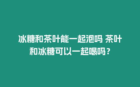 冰糖和茶葉能一起泡嗎 茶葉和冰糖可以一起喝嗎？