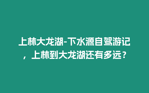 上林大龍湖-下水源自駕游記，上林到大龍湖還有多遠？