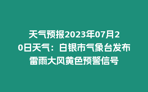 天氣預報2023年07月20日天氣：白銀市氣象臺發布雷雨大風黃色預警信號